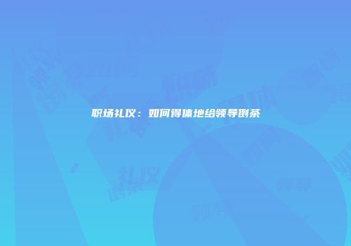 职场礼仪：如何得体地给领导倒茶