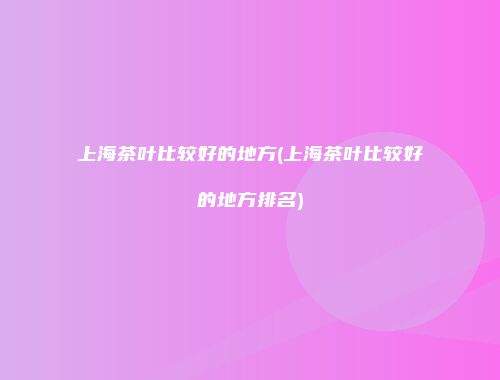 上海茶叶比较好的地方(上海茶叶比较好的地方排名)