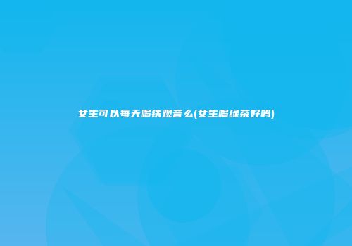 女生可以每天喝铁观音么(女生喝绿茶好吗)