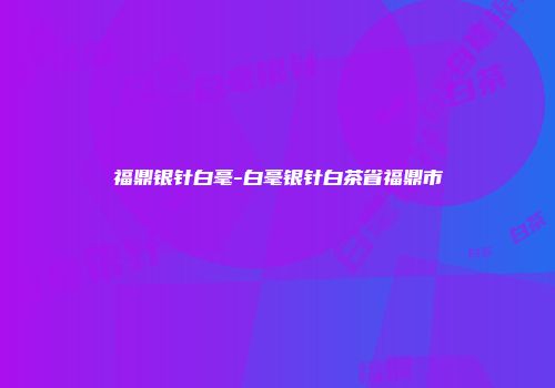 福鼎银针白毫-白毫银针白茶省福鼎市