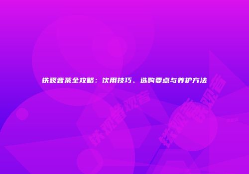 铁观音茶全攻略：饮用技巧、选购要点与养护方法