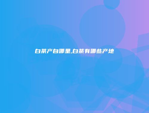 白茶产自哪里,白茶有哪些产地