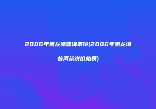 2006年黑龙潭普洱茶饼(2006年黑龙潭普洱茶饼价格表)