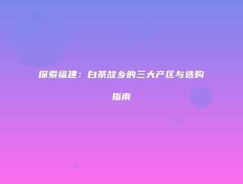 探索福建：白茶故乡的三大产区与选购指南