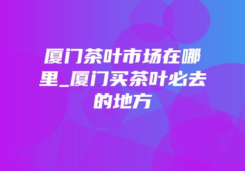 厦门茶叶市场在哪里_厦门买茶叶必去的地方
