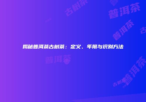 揭秘普洱茶古树茶：定义、年限与识别方法