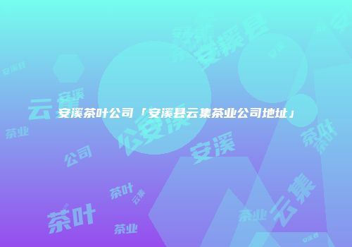 安溪茶叶公司「安溪县云集茶业公司地址」
