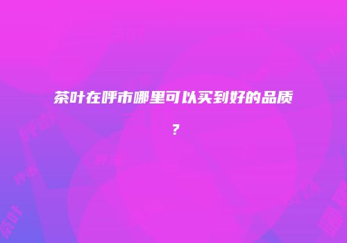茶叶在呼市哪里可以买到好的品质？