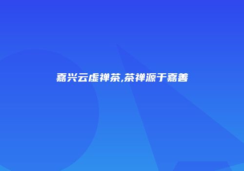 嘉兴云虚禅茶,茶禅源于嘉善