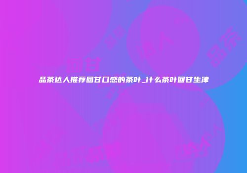 品茶达人推荐回甘口感的茶叶_什么茶叶回甘生津