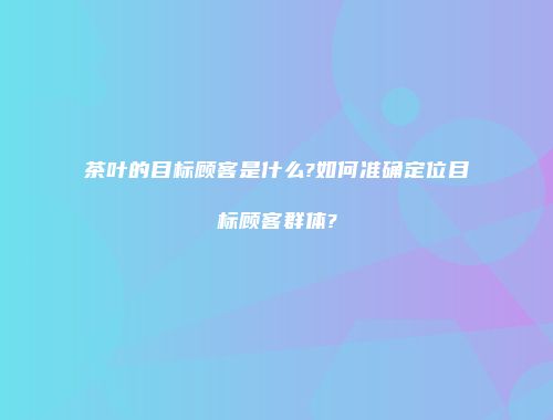 茶叶的目标顾客是什么?如何准确定位目标顾客群体?