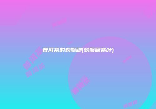 普洱茶的螃蟹脚(螃蟹腿茶叶)