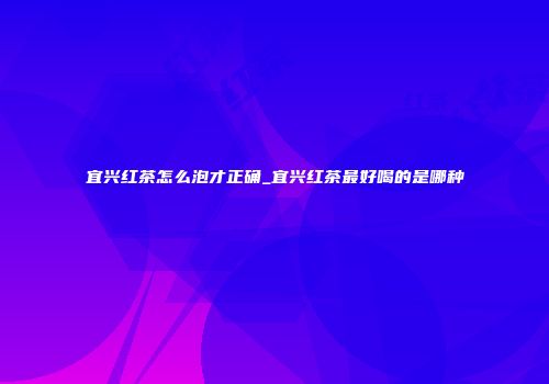 宜兴红茶怎么泡才正确_宜兴红茶最好喝的是哪种