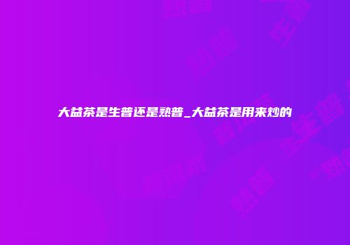 大益茶是生普还是熟普_大益茶是用来炒的