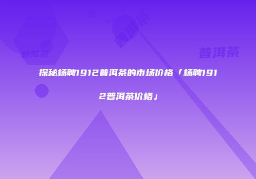 探秘杨聘1912普洱茶的市场价格「杨聘1912普洱茶价格」
