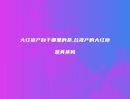 大红袍产自于哪里的茶,台湾产的大红袍是真茶吗