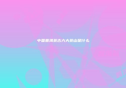 中国普洱茶古六大茶山是什么
