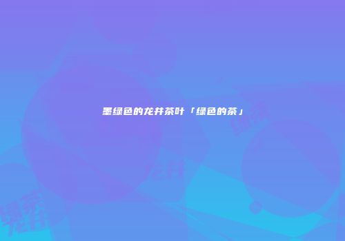 墨绿色的龙井茶叶「绿色的茶」