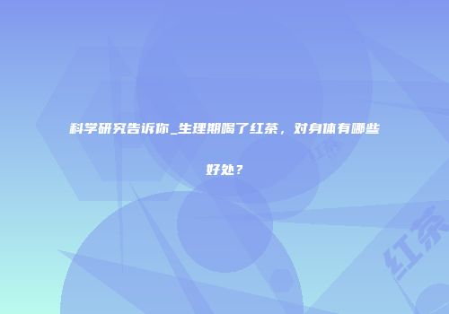 科学研究告诉你_生理期喝了红茶，对身体有哪些好处？