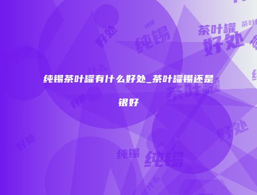纯锡茶叶罐有什么好处_茶叶罐锡还是银好