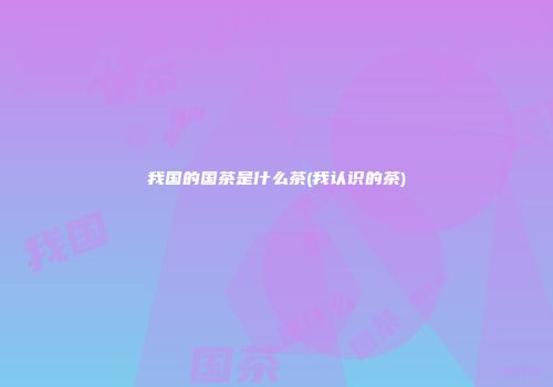 我国的国茶是什么茶(我认识的茶)