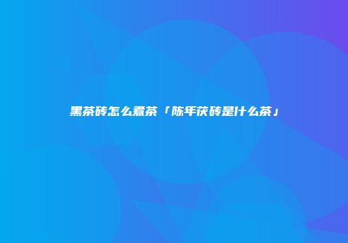 黑茶砖怎么煮茶「陈年茯砖是什么茶」