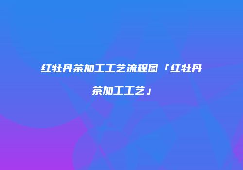 红牡丹茶加工工艺流程图「红牡丹茶加工工艺」