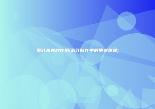 鲜叶杀青的作用(茶叶制作中的重要步骤)