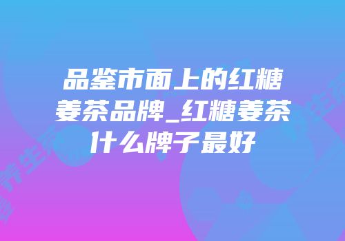 品鉴市面上的红糖姜茶品牌_红糖姜茶什么牌子最好