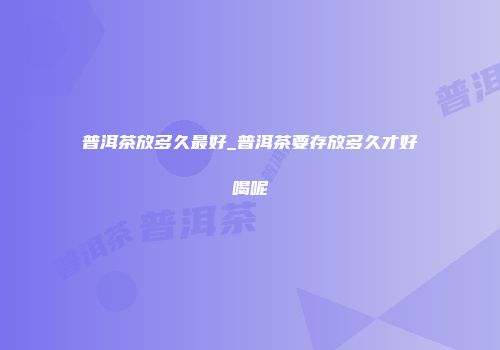 普洱茶放多久最好_普洱茶要存放多久才好喝呢