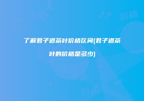 了解君子道茶叶价格区间(君子道茶叶的价格是多少)