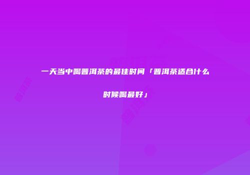 一天当中喝普洱茶的最佳时间「普洱茶适合什么时候喝最好」