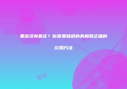 黑茶没有菌花？你需要知道的真相和正确的饮用方法