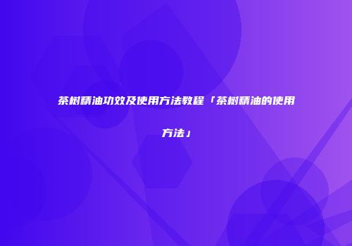 茶树精油功效及使用方法教程「茶树精油的使用方法」