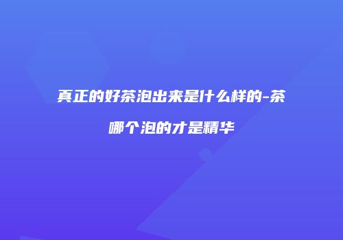 真正的好茶泡出来是什么样的-茶哪个泡的才是精华