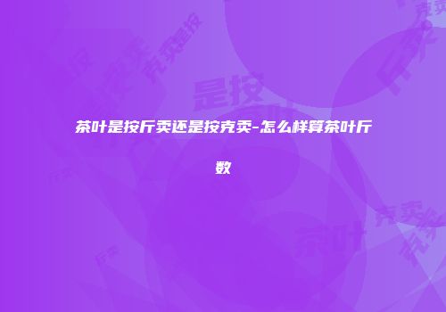 茶叶是按斤卖还是按克卖-怎么样算茶叶斤数