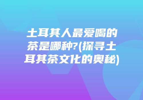 土耳其人最爱喝的茶是哪种?(探寻土耳其茶文化的奥秘)