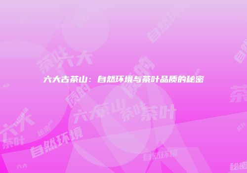 六大古茶山：自然环境与茶叶品质的秘密