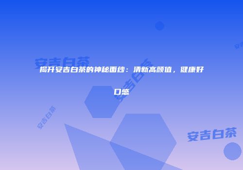 揭开安吉白茶的神秘面纱：清新高颜值，健康好口感