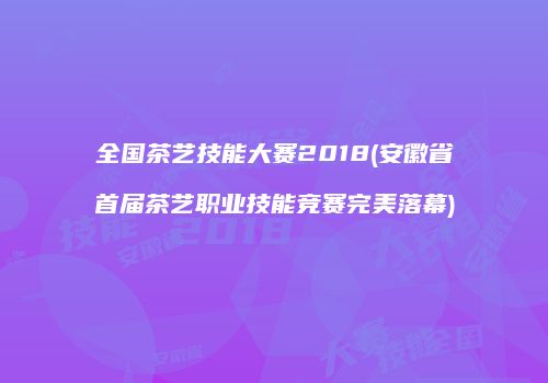 全国茶艺技能大赛2018(安徽省首届茶艺职业技能竞赛完美落幕)
