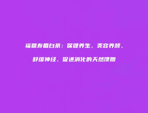 福鼎寿眉白茶：保健养生、美容养颜、舒缓神经、促进消化的天然馈赠