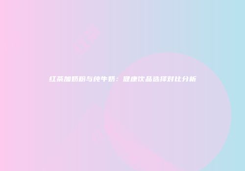 红茶加奶粉与纯牛奶：健康饮品选择对比分析