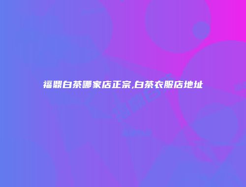 福鼎白茶哪家店正宗,白茶衣服店地址