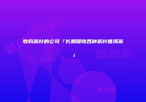收购茶叶的公司「长期回收各种茶叶普洱茶」