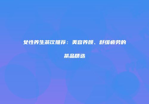 女性养生茶饮推荐：美容养颜、舒缓疲劳的茶品精选