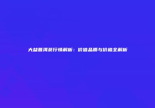 大益普洱茶行情解析：价值品质与价格全解析