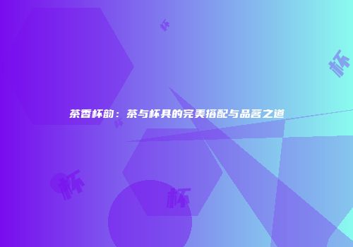茶香杯韵：茶与杯具的完美搭配与品茗之道