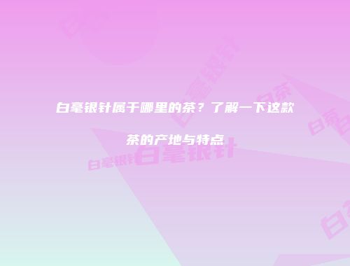 白毫银针属于哪里的茶？了解一下这款茶的产地与特点