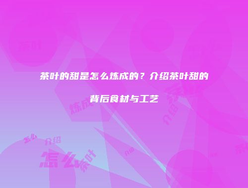 茶叶的甜是怎么炼成的？介绍茶叶甜的背后食材与工艺