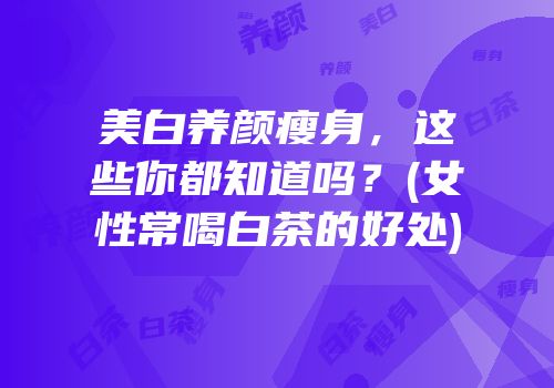 美白养颜瘦身，这些你都知道吗？(女性常喝白茶的好处)